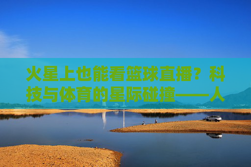 火星上也能看篮球直播？科技与体育的星际碰撞——人类太空时代的体育新纪元