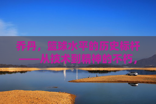 乔丹,篮球水平的历史标杆——从技术到精神的不朽,乔丹,篮球水平的历史标杆——从技术到精神的不朽