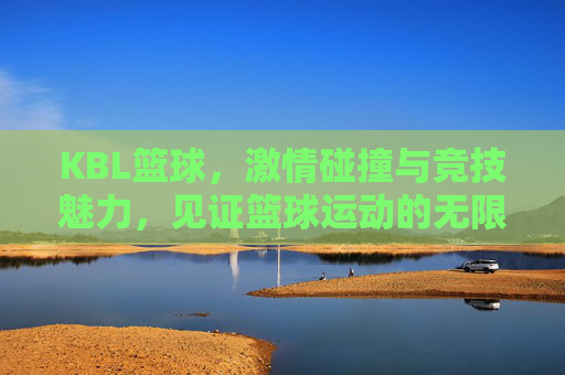 KBL篮球，激情碰撞与竞技魅力，见证篮球运动的无限可能
