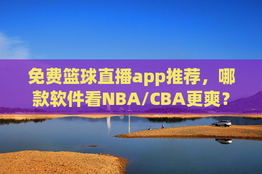 免费篮球直播app推荐，哪款软件看NBA/CBA更爽？深度测评帮你选对！