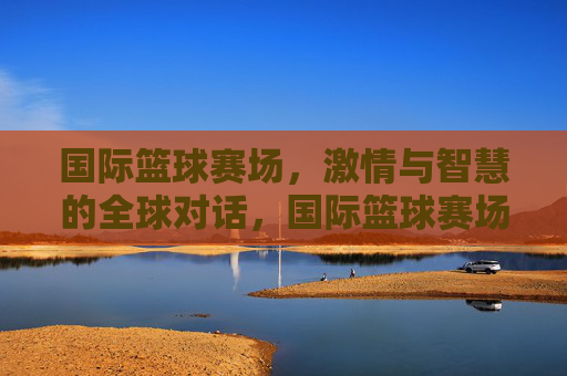 国际篮球赛场,激情与智慧的全球对话,国际篮球赛场,激情与智慧的全球对话