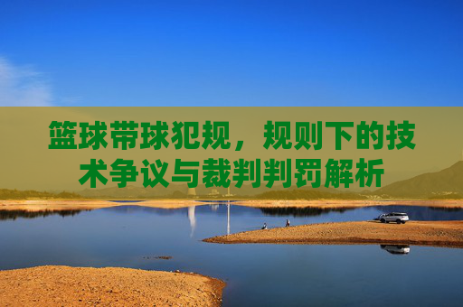 篮球带球犯规,规则下的技术争议与裁判判罚解析