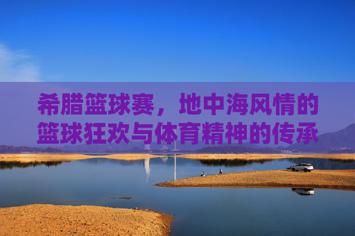 希腊篮球赛,地中海风情的篮球狂欢与体育精神的传承