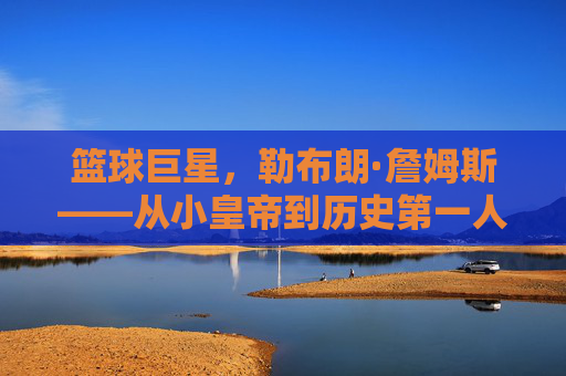 篮球巨星，勒布朗·詹姆斯——从小皇帝到历史第一人的传奇征程