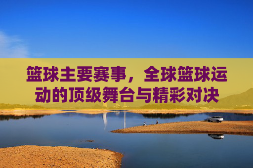 篮球主要赛事,全球篮球运动的顶级舞台与精彩对决