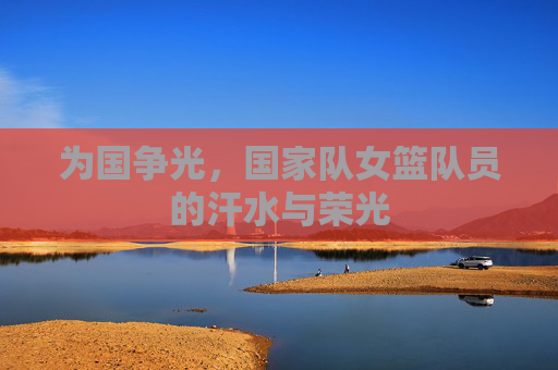 为国争光,国家队女篮队员的汗水与荣光