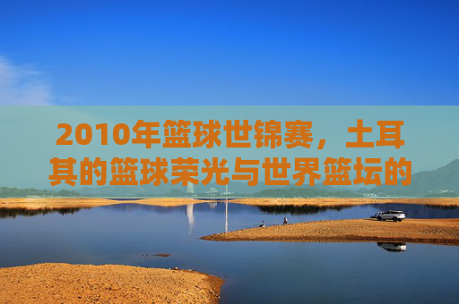 2010年篮球世锦赛，土耳其的篮球荣光与世界篮坛的巅峰对决