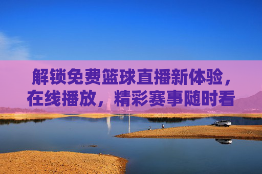 解锁免费篮球直播新体验，在线播放，精彩赛事随时看，解锁免费篮球直播新体验，在线播放精彩赛事随时看