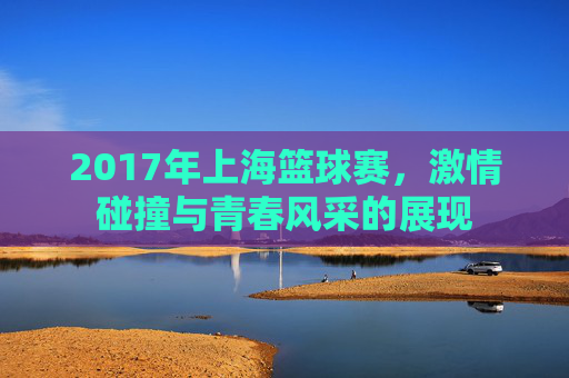 2017年上海篮球赛，激情碰撞与青春风采的展现