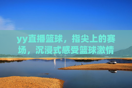 yy直播篮球，指尖上的赛场，沉浸式感受篮球激情