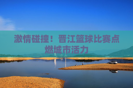 激情碰撞!晋江篮球比赛点燃城市活力