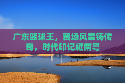 广东篮球王，赛场风雷铸传奇，时代印记耀南粤