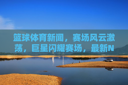 篮球体育新闻,赛场风云激荡,巨星闪耀赛场,最新NBA/CBA赛事动态抢先解读