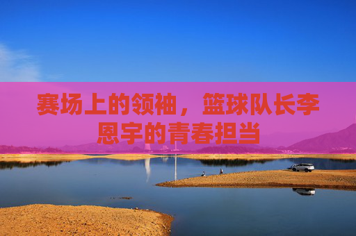 赛场上的领袖，篮球队长李恩宇的青春担当