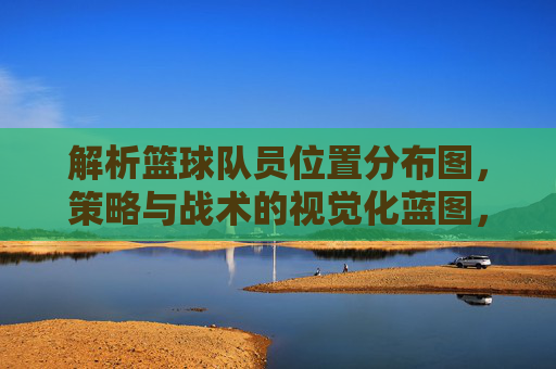 解析篮球队员位置分布图,策略与战术的视觉化蓝图,解析篮球队员位置分布图,策略与战术的视觉化蓝图