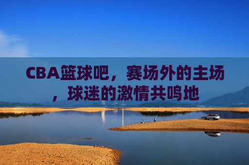 CBA篮球吧,赛场外的主场,球迷的激情共鸣地