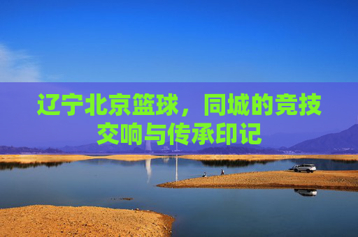 辽宁北京篮球,同城的竞技交响与传承印记
