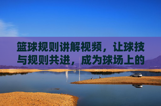 篮球规则讲解视频,让球技与规则共进,成为球场上的规则达人