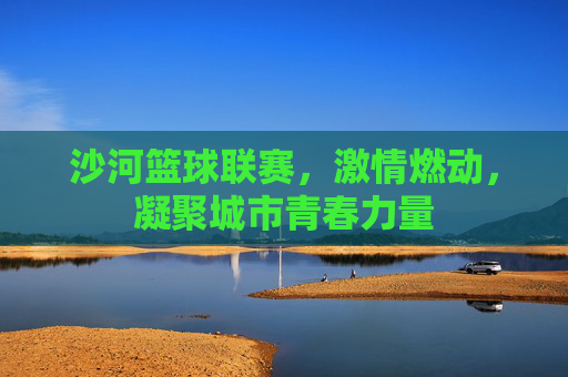 沙河篮球联赛，激情燃动，凝聚城市青春力量