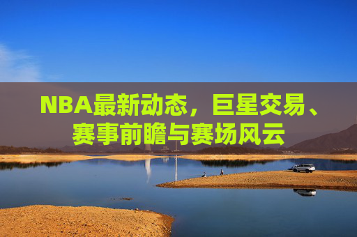 NBA最新动态,巨星交易、赛事前瞻与赛场风云
