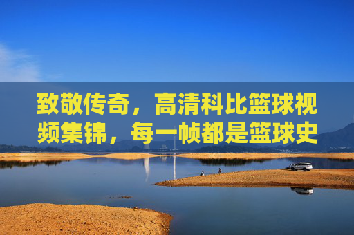 致敬传奇,高清科比篮球视频集锦,每一帧都是篮球史上的璀璨瞬间