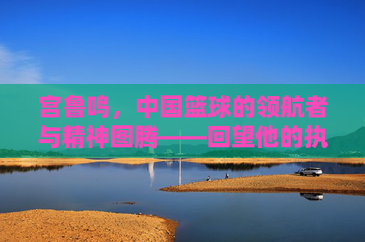 宫鲁鸣,中国篮球的领航者与精神图腾——回望他的执教岁月与时代印记,宫鲁鸣,中国篮球的领航者与精神图腾——回望他的执教岁月与时代印记