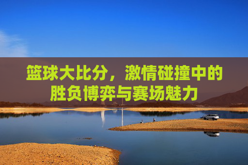 篮球大比分,激情碰撞中的胜负博弈与赛场魅力