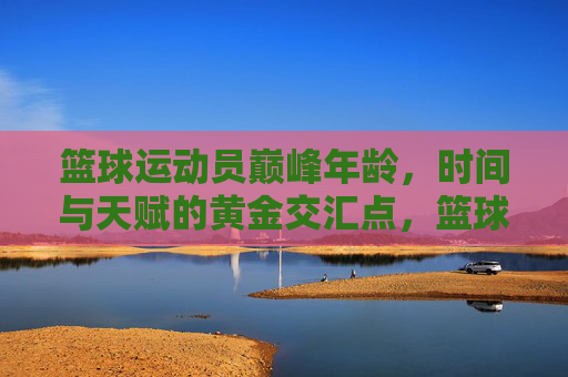 篮球运动员巅峰年龄,时间与天赋的黄金交汇点,篮球运动员巅峰年龄,时间与天赋的黄金交汇点