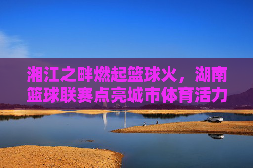 湘江之畔燃起篮球火,湖南篮球联赛点亮城市体育活力