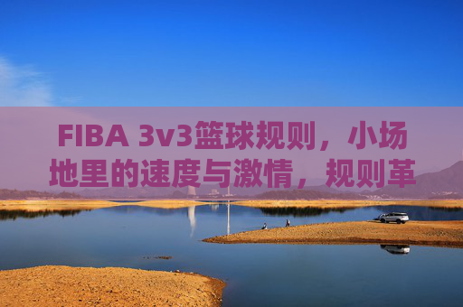 FIBA 3v3篮球规则,小场地里的速度与激情,规则革新重塑篮球魅力