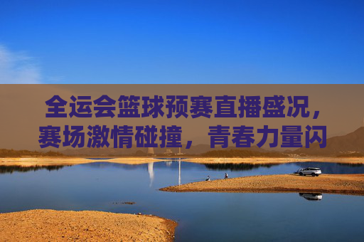 全运会篮球预赛直播盛况，赛场激情碰撞，青春力量闪耀