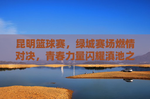 昆明篮球赛，绿城赛场燃情对决，青春力量闪耀滇池之滨