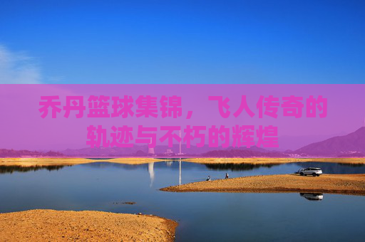 乔丹篮球集锦，飞人传奇的轨迹与不朽的辉煌
