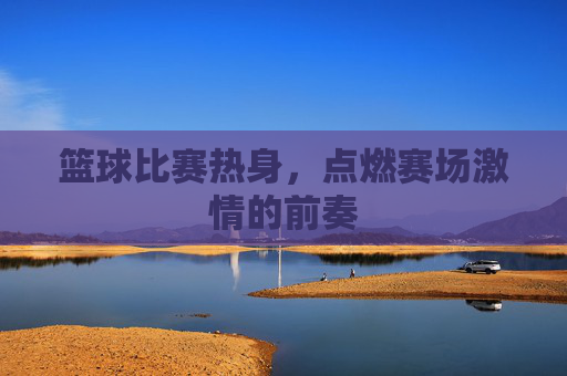 篮球比赛热身,点燃赛场激情的前奏