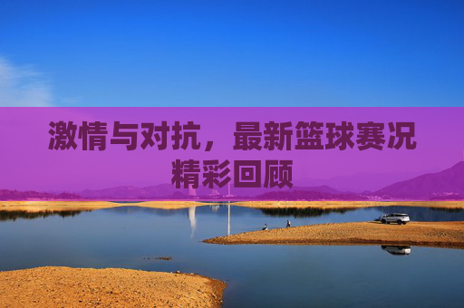 激情与对抗，最新篮球赛况精彩回顾
