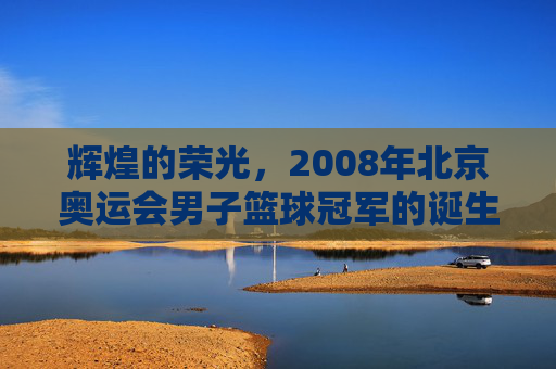 辉煌的荣光，2008年北京奥运会男子篮球冠军的诞生与时代回响