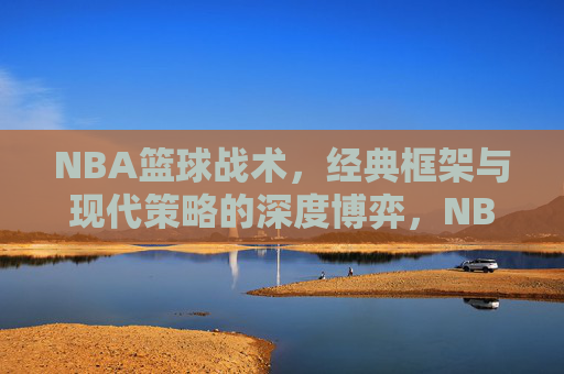 NBA篮球战术，经典框架与现代策略的深度博弈，NBA篮球战术，经典框架与现代策略的深度博弈