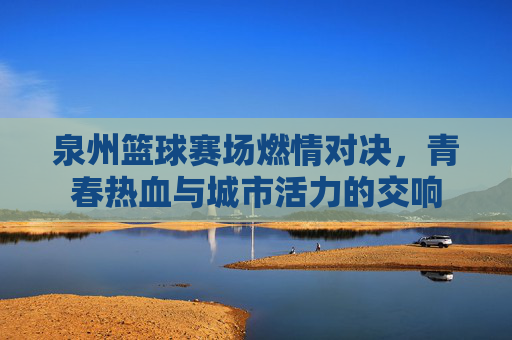 泉州篮球赛场燃情对决,青春热血与城市活力的交响