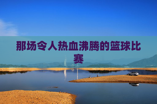 那场令人热血沸腾的篮球比赛