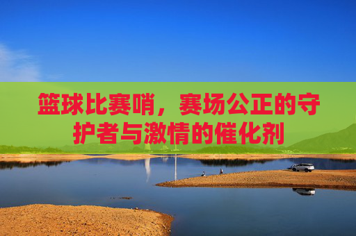 篮球比赛哨,赛场公正的守护者与激情的催化剂