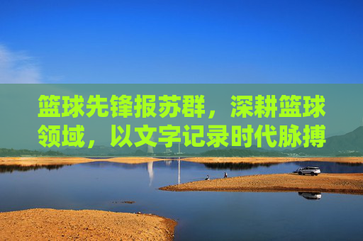 篮球先锋报苏群，深耕篮球领域，以文字记录时代脉搏