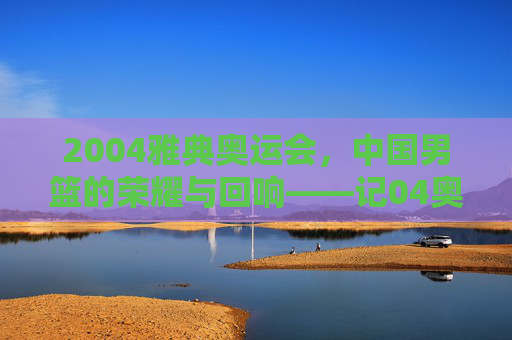 2004雅典奥运会,中国男篮的荣耀与回响——记04奥运会篮球冠军的辉煌时刻,2004雅典奥运会,中国男篮的荣耀与回响——记04奥运会篮球冠军的辉煌时刻