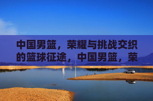 中国男篮，荣耀与挑战交织的篮球征途，中国男篮，荣耀与挑战交织的篮球征途