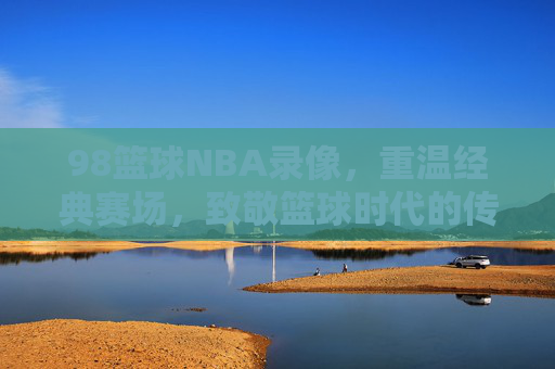 98篮球NBA录像，重温经典赛场，致敬篮球时代的传奇