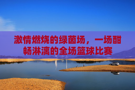 激情燃烧的绿茵场，一场酣畅淋漓的全场篮球比赛