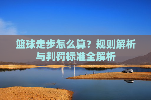 篮球走步怎么算?规则解析与判罚标准全解析