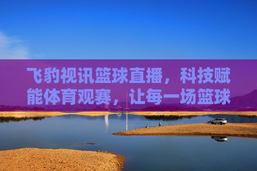 飞豹视讯篮球直播，科技赋能体育观赛，让每一场篮球精彩都不错过