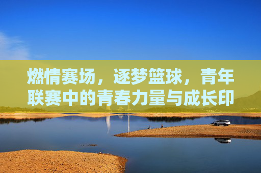 燃情赛场,逐梦篮球,青年联赛中的青春力量与成长印记,燃情赛场,逐梦篮球,青年联赛中的青春力量与成长印记