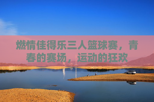 燃情佳得乐三人篮球赛,青春的赛场,运动的狂欢