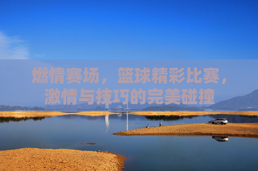 燃情赛场,篮球精彩比赛,激情与技巧的完美碰撞